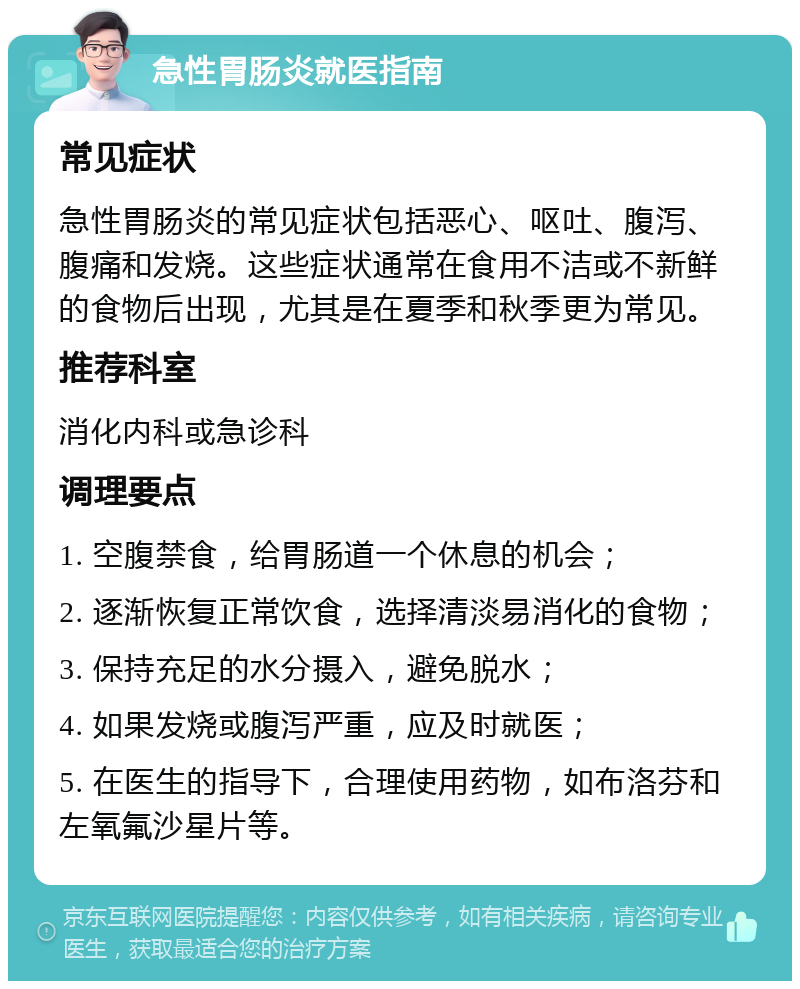 急性胃肠炎就医指南 常见症状 急性胃肠炎的常见症状包括恶心、呕吐、腹泻、腹痛和发烧。这些症状通常在食用不洁或不新鲜的食物后出现，尤其是在夏季和秋季更为常见。 推荐科室 消化内科或急诊科 调理要点 1. 空腹禁食，给胃肠道一个休息的机会； 2. 逐渐恢复正常饮食，选择清淡易消化的食物； 3. 保持充足的水分摄入，避免脱水； 4. 如果发烧或腹泻严重，应及时就医； 5. 在医生的指导下，合理使用药物，如布洛芬和左氧氟沙星片等。