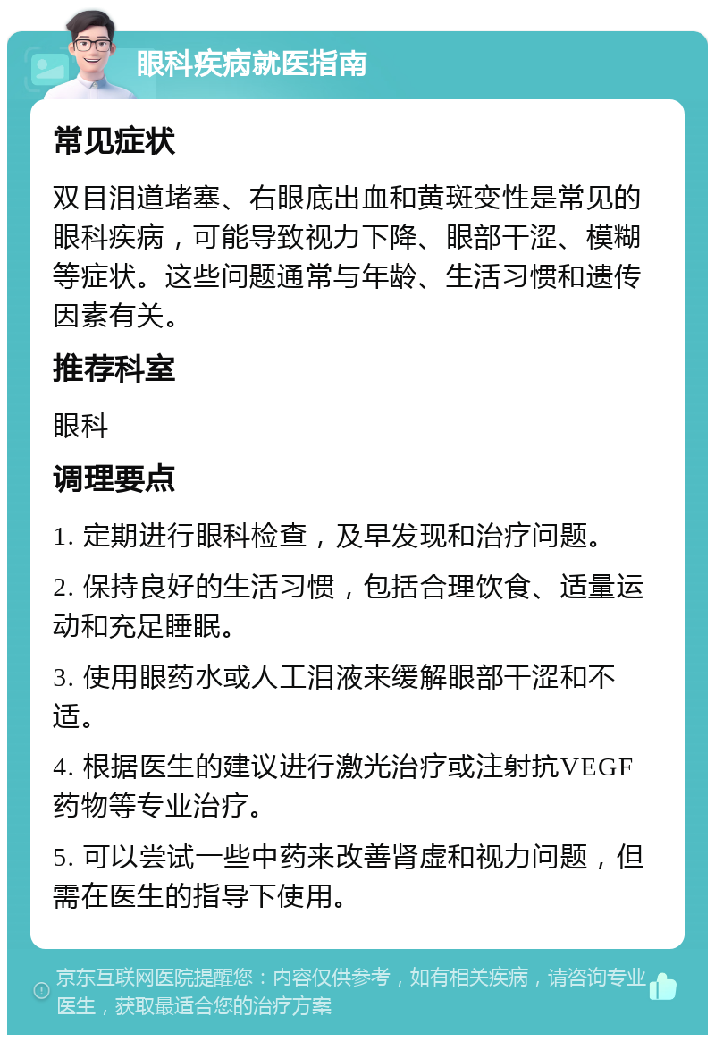 眼科疾病就医指南 常见症状 双目泪道堵塞、右眼底出血和黄斑变性是常见的眼科疾病，可能导致视力下降、眼部干涩、模糊等症状。这些问题通常与年龄、生活习惯和遗传因素有关。 推荐科室 眼科 调理要点 1. 定期进行眼科检查，及早发现和治疗问题。 2. 保持良好的生活习惯，包括合理饮食、适量运动和充足睡眠。 3. 使用眼药水或人工泪液来缓解眼部干涩和不适。 4. 根据医生的建议进行激光治疗或注射抗VEGF药物等专业治疗。 5. 可以尝试一些中药来改善肾虚和视力问题，但需在医生的指导下使用。