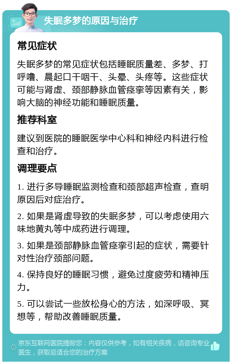 失眠多梦的原因与治疗 常见症状 失眠多梦的常见症状包括睡眠质量差、多梦、打呼噜、晨起口干咽干、头晕、头疼等。这些症状可能与肾虚、颈部静脉血管痉挛等因素有关，影响大脑的神经功能和睡眠质量。 推荐科室 建议到医院的睡眠医学中心科和神经内科进行检查和治疗。 调理要点 1. 进行多导睡眠监测检查和颈部超声检查，查明原因后对症治疗。 2. 如果是肾虚导致的失眠多梦，可以考虑使用六味地黄丸等中成药进行调理。 3. 如果是颈部静脉血管痉挛引起的症状，需要针对性治疗颈部问题。 4. 保持良好的睡眠习惯，避免过度疲劳和精神压力。 5. 可以尝试一些放松身心的方法，如深呼吸、冥想等，帮助改善睡眠质量。