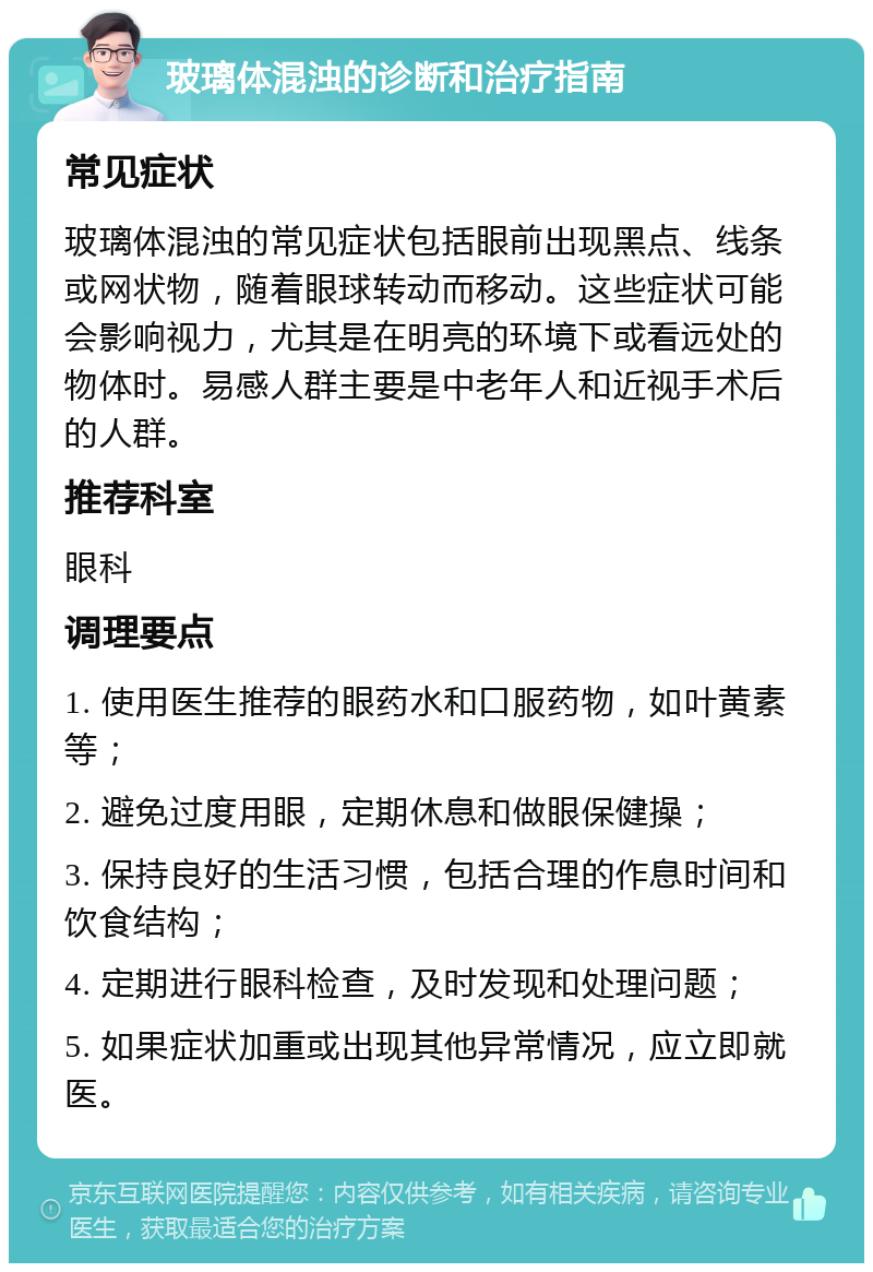 玻璃体混浊的诊断和治疗指南 常见症状 玻璃体混浊的常见症状包括眼前出现黑点、线条或网状物，随着眼球转动而移动。这些症状可能会影响视力，尤其是在明亮的环境下或看远处的物体时。易感人群主要是中老年人和近视手术后的人群。 推荐科室 眼科 调理要点 1. 使用医生推荐的眼药水和口服药物，如叶黄素等； 2. 避免过度用眼，定期休息和做眼保健操； 3. 保持良好的生活习惯，包括合理的作息时间和饮食结构； 4. 定期进行眼科检查，及时发现和处理问题； 5. 如果症状加重或出现其他异常情况，应立即就医。