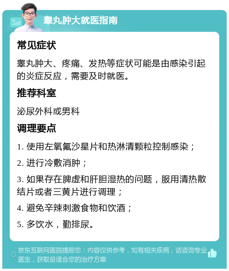 睾丸肿大就医指南 常见症状 睾丸肿大、疼痛、发热等症状可能是由感染引起的炎症反应，需要及时就医。 推荐科室 泌尿外科或男科 调理要点 1. 使用左氧氟沙星片和热淋清颗粒控制感染； 2. 进行冷敷消肿； 3. 如果存在脾虚和肝胆湿热的问题，服用清热散结片或者三黄片进行调理； 4. 避免辛辣刺激食物和饮酒； 5. 多饮水，勤排尿。