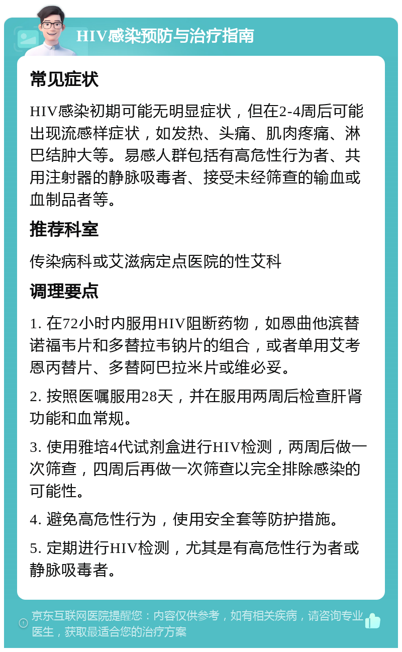 HIV感染预防与治疗指南 常见症状 HIV感染初期可能无明显症状，但在2-4周后可能出现流感样症状，如发热、头痛、肌肉疼痛、淋巴结肿大等。易感人群包括有高危性行为者、共用注射器的静脉吸毒者、接受未经筛查的输血或血制品者等。 推荐科室 传染病科或艾滋病定点医院的性艾科 调理要点 1. 在72小时内服用HIV阻断药物，如恩曲他滨替诺福韦片和多替拉韦钠片的组合，或者单用艾考恩丙替片、多替阿巴拉米片或维必妥。 2. 按照医嘱服用28天，并在服用两周后检查肝肾功能和血常规。 3. 使用雅培4代试剂盒进行HIV检测，两周后做一次筛查，四周后再做一次筛查以完全排除感染的可能性。 4. 避免高危性行为，使用安全套等防护措施。 5. 定期进行HIV检测，尤其是有高危性行为者或静脉吸毒者。