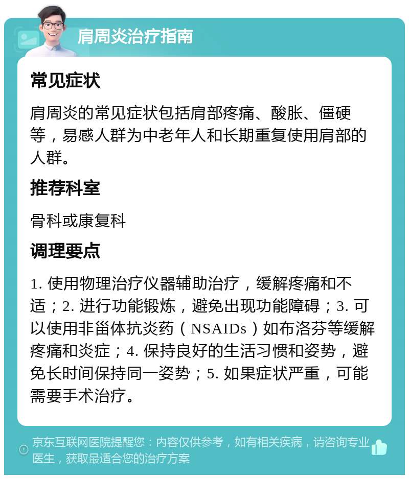 肩周炎治疗指南 常见症状 肩周炎的常见症状包括肩部疼痛、酸胀、僵硬等，易感人群为中老年人和长期重复使用肩部的人群。 推荐科室 骨科或康复科 调理要点 1. 使用物理治疗仪器辅助治疗，缓解疼痛和不适；2. 进行功能锻炼，避免出现功能障碍；3. 可以使用非甾体抗炎药（NSAIDs）如布洛芬等缓解疼痛和炎症；4. 保持良好的生活习惯和姿势，避免长时间保持同一姿势；5. 如果症状严重，可能需要手术治疗。