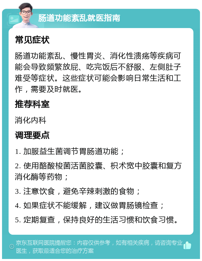 肠道功能紊乱就医指南 常见症状 肠道功能紊乱、慢性胃炎、消化性溃疡等疾病可能会导致频繁放屁、吃完饭后不舒服、左侧肚子难受等症状。这些症状可能会影响日常生活和工作，需要及时就医。 推荐科室 消化内科 调理要点 1. 加服益生菌调节胃肠道功能； 2. 使用酪酸梭菌活菌胶囊、枳术宽中胶囊和复方消化酶等药物； 3. 注意饮食，避免辛辣刺激的食物； 4. 如果症状不能缓解，建议做胃肠镜检查； 5. 定期复查，保持良好的生活习惯和饮食习惯。