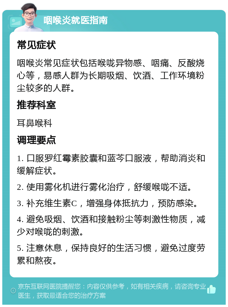 咽喉炎就医指南 常见症状 咽喉炎常见症状包括喉咙异物感、咽痛、反酸烧心等，易感人群为长期吸烟、饮酒、工作环境粉尘较多的人群。 推荐科室 耳鼻喉科 调理要点 1. 口服罗红霉素胶囊和蓝芩口服液，帮助消炎和缓解症状。 2. 使用雾化机进行雾化治疗，舒缓喉咙不适。 3. 补充维生素C，增强身体抵抗力，预防感染。 4. 避免吸烟、饮酒和接触粉尘等刺激性物质，减少对喉咙的刺激。 5. 注意休息，保持良好的生活习惯，避免过度劳累和熬夜。