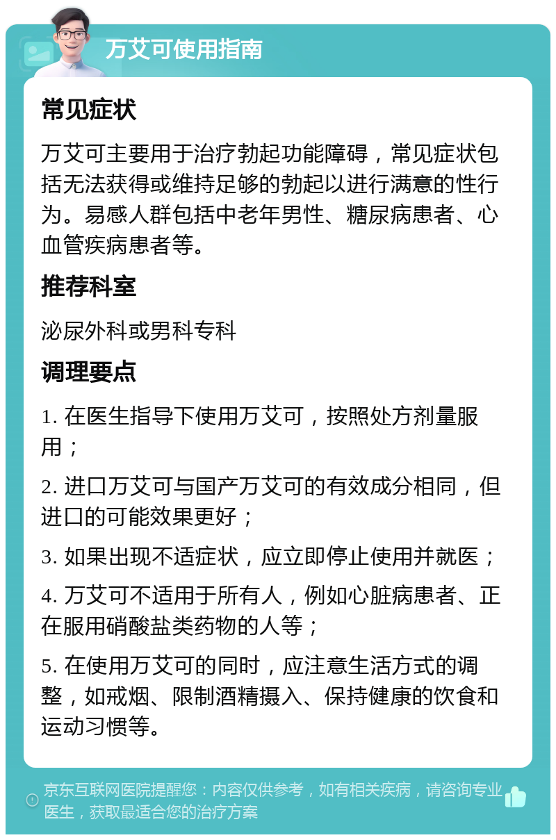 万艾可使用指南 常见症状 万艾可主要用于治疗勃起功能障碍，常见症状包括无法获得或维持足够的勃起以进行满意的性行为。易感人群包括中老年男性、糖尿病患者、心血管疾病患者等。 推荐科室 泌尿外科或男科专科 调理要点 1. 在医生指导下使用万艾可，按照处方剂量服用； 2. 进口万艾可与国产万艾可的有效成分相同，但进口的可能效果更好； 3. 如果出现不适症状，应立即停止使用并就医； 4. 万艾可不适用于所有人，例如心脏病患者、正在服用硝酸盐类药物的人等； 5. 在使用万艾可的同时，应注意生活方式的调整，如戒烟、限制酒精摄入、保持健康的饮食和运动习惯等。