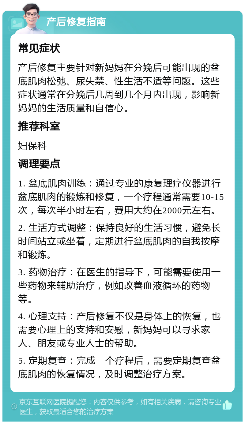 产后修复指南 常见症状 产后修复主要针对新妈妈在分娩后可能出现的盆底肌肉松弛、尿失禁、性生活不适等问题。这些症状通常在分娩后几周到几个月内出现，影响新妈妈的生活质量和自信心。 推荐科室 妇保科 调理要点 1. 盆底肌肉训练：通过专业的康复理疗仪器进行盆底肌肉的锻炼和修复，一个疗程通常需要10-15次，每次半小时左右，费用大约在2000元左右。 2. 生活方式调整：保持良好的生活习惯，避免长时间站立或坐着，定期进行盆底肌肉的自我按摩和锻炼。 3. 药物治疗：在医生的指导下，可能需要使用一些药物来辅助治疗，例如改善血液循环的药物等。 4. 心理支持：产后修复不仅是身体上的恢复，也需要心理上的支持和安慰，新妈妈可以寻求家人、朋友或专业人士的帮助。 5. 定期复查：完成一个疗程后，需要定期复查盆底肌肉的恢复情况，及时调整治疗方案。