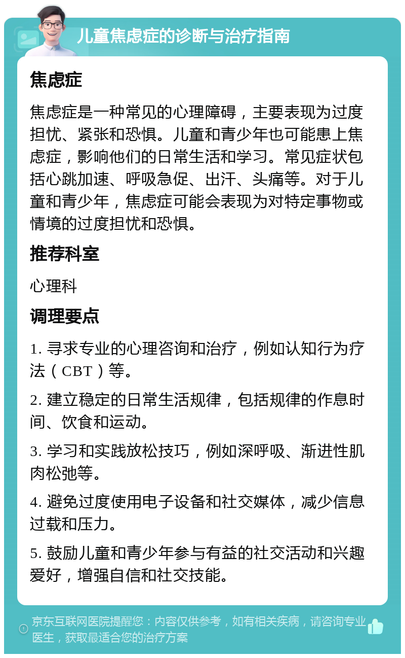 儿童焦虑症的诊断与治疗指南 焦虑症 焦虑症是一种常见的心理障碍，主要表现为过度担忧、紧张和恐惧。儿童和青少年也可能患上焦虑症，影响他们的日常生活和学习。常见症状包括心跳加速、呼吸急促、出汗、头痛等。对于儿童和青少年，焦虑症可能会表现为对特定事物或情境的过度担忧和恐惧。 推荐科室 心理科 调理要点 1. 寻求专业的心理咨询和治疗，例如认知行为疗法（CBT）等。 2. 建立稳定的日常生活规律，包括规律的作息时间、饮食和运动。 3. 学习和实践放松技巧，例如深呼吸、渐进性肌肉松弛等。 4. 避免过度使用电子设备和社交媒体，减少信息过载和压力。 5. 鼓励儿童和青少年参与有益的社交活动和兴趣爱好，增强自信和社交技能。