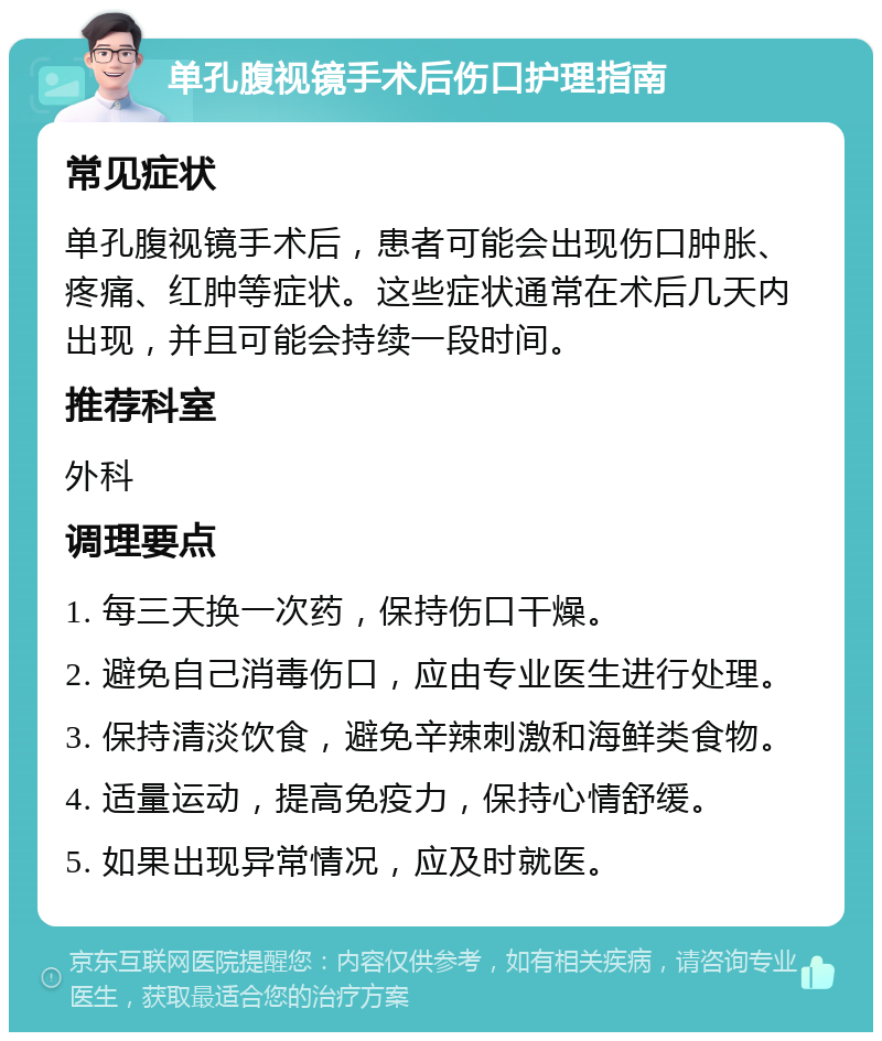 单孔腹视镜手术后伤口护理指南 常见症状 单孔腹视镜手术后，患者可能会出现伤口肿胀、疼痛、红肿等症状。这些症状通常在术后几天内出现，并且可能会持续一段时间。 推荐科室 外科 调理要点 1. 每三天换一次药，保持伤口干燥。 2. 避免自己消毒伤口，应由专业医生进行处理。 3. 保持清淡饮食，避免辛辣刺激和海鲜类食物。 4. 适量运动，提高免疫力，保持心情舒缓。 5. 如果出现异常情况，应及时就医。