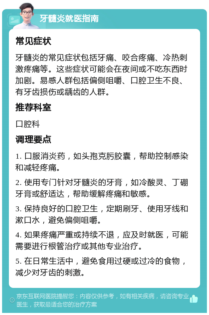 牙髓炎就医指南 常见症状 牙髓炎的常见症状包括牙痛、咬合疼痛、冷热刺激疼痛等。这些症状可能会在夜间或不吃东西时加剧。易感人群包括偏侧咀嚼、口腔卫生不良、有牙齿损伤或龋齿的人群。 推荐科室 口腔科 调理要点 1. 口服消炎药，如头孢克肟胶囊，帮助控制感染和减轻疼痛。 2. 使用专门针对牙髓炎的牙膏，如冷酸灵、丁硼牙膏或舒适达，帮助缓解疼痛和敏感。 3. 保持良好的口腔卫生，定期刷牙、使用牙线和漱口水，避免偏侧咀嚼。 4. 如果疼痛严重或持续不退，应及时就医，可能需要进行根管治疗或其他专业治疗。 5. 在日常生活中，避免食用过硬或过冷的食物，减少对牙齿的刺激。