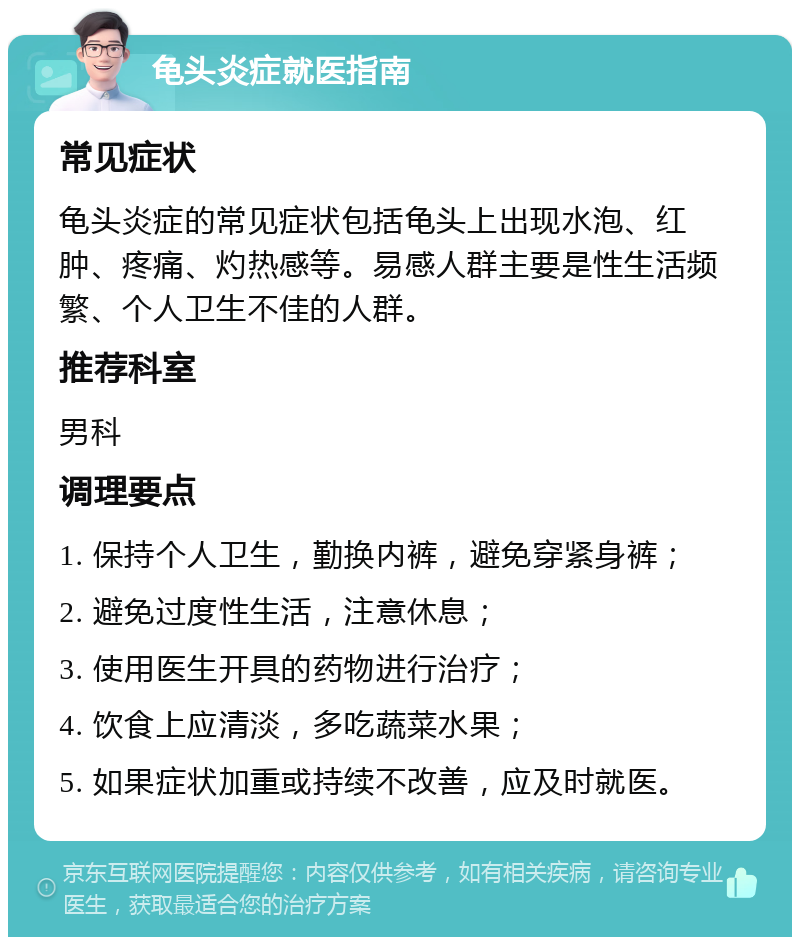 龟头炎症就医指南 常见症状 龟头炎症的常见症状包括龟头上出现水泡、红肿、疼痛、灼热感等。易感人群主要是性生活频繁、个人卫生不佳的人群。 推荐科室 男科 调理要点 1. 保持个人卫生，勤换内裤，避免穿紧身裤； 2. 避免过度性生活，注意休息； 3. 使用医生开具的药物进行治疗； 4. 饮食上应清淡，多吃蔬菜水果； 5. 如果症状加重或持续不改善，应及时就医。