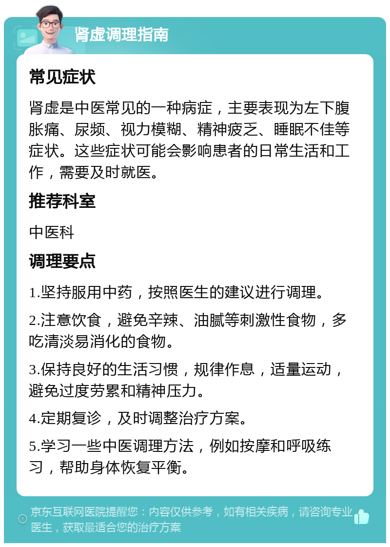 肾虚调理指南 常见症状 肾虚是中医常见的一种病症，主要表现为左下腹胀痛、尿频、视力模糊、精神疲乏、睡眠不佳等症状。这些症状可能会影响患者的日常生活和工作，需要及时就医。 推荐科室 中医科 调理要点 1.坚持服用中药，按照医生的建议进行调理。 2.注意饮食，避免辛辣、油腻等刺激性食物，多吃清淡易消化的食物。 3.保持良好的生活习惯，规律作息，适量运动，避免过度劳累和精神压力。 4.定期复诊，及时调整治疗方案。 5.学习一些中医调理方法，例如按摩和呼吸练习，帮助身体恢复平衡。