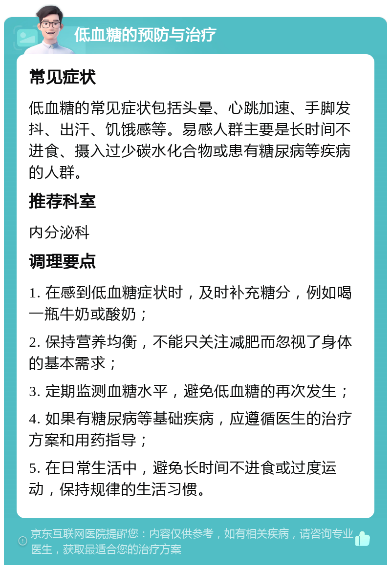 低血糖的预防与治疗 常见症状 低血糖的常见症状包括头晕、心跳加速、手脚发抖、出汗、饥饿感等。易感人群主要是长时间不进食、摄入过少碳水化合物或患有糖尿病等疾病的人群。 推荐科室 内分泌科 调理要点 1. 在感到低血糖症状时，及时补充糖分，例如喝一瓶牛奶或酸奶； 2. 保持营养均衡，不能只关注减肥而忽视了身体的基本需求； 3. 定期监测血糖水平，避免低血糖的再次发生； 4. 如果有糖尿病等基础疾病，应遵循医生的治疗方案和用药指导； 5. 在日常生活中，避免长时间不进食或过度运动，保持规律的生活习惯。