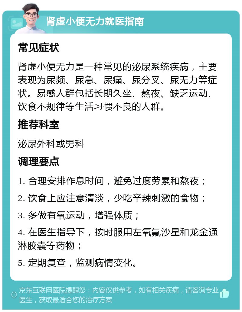 肾虚小便无力就医指南 常见症状 肾虚小便无力是一种常见的泌尿系统疾病，主要表现为尿频、尿急、尿痛、尿分叉、尿无力等症状。易感人群包括长期久坐、熬夜、缺乏运动、饮食不规律等生活习惯不良的人群。 推荐科室 泌尿外科或男科 调理要点 1. 合理安排作息时间，避免过度劳累和熬夜； 2. 饮食上应注意清淡，少吃辛辣刺激的食物； 3. 多做有氧运动，增强体质； 4. 在医生指导下，按时服用左氧氟沙星和龙金通淋胶囊等药物； 5. 定期复查，监测病情变化。