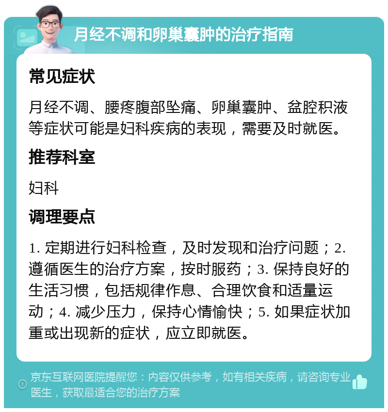 月经不调和卵巢囊肿的治疗指南 常见症状 月经不调、腰疼腹部坠痛、卵巢囊肿、盆腔积液等症状可能是妇科疾病的表现，需要及时就医。 推荐科室 妇科 调理要点 1. 定期进行妇科检查，及时发现和治疗问题；2. 遵循医生的治疗方案，按时服药；3. 保持良好的生活习惯，包括规律作息、合理饮食和适量运动；4. 减少压力，保持心情愉快；5. 如果症状加重或出现新的症状，应立即就医。