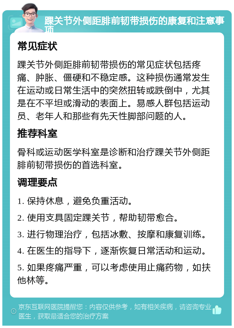 踝关节外侧距腓前韧带损伤的康复和注意事项 常见症状 踝关节外侧距腓前韧带损伤的常见症状包括疼痛、肿胀、僵硬和不稳定感。这种损伤通常发生在运动或日常生活中的突然扭转或跌倒中，尤其是在不平坦或滑动的表面上。易感人群包括运动员、老年人和那些有先天性脚部问题的人。 推荐科室 骨科或运动医学科室是诊断和治疗踝关节外侧距腓前韧带损伤的首选科室。 调理要点 1. 保持休息，避免负重活动。 2. 使用支具固定踝关节，帮助韧带愈合。 3. 进行物理治疗，包括冰敷、按摩和康复训练。 4. 在医生的指导下，逐渐恢复日常活动和运动。 5. 如果疼痛严重，可以考虑使用止痛药物，如扶他林等。