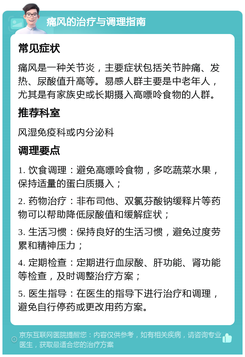 痛风的治疗与调理指南 常见症状 痛风是一种关节炎，主要症状包括关节肿痛、发热、尿酸值升高等。易感人群主要是中老年人，尤其是有家族史或长期摄入高嘌呤食物的人群。 推荐科室 风湿免疫科或内分泌科 调理要点 1. 饮食调理：避免高嘌呤食物，多吃蔬菜水果，保持适量的蛋白质摄入； 2. 药物治疗：非布司他、双氯芬酸钠缓释片等药物可以帮助降低尿酸值和缓解症状； 3. 生活习惯：保持良好的生活习惯，避免过度劳累和精神压力； 4. 定期检查：定期进行血尿酸、肝功能、肾功能等检查，及时调整治疗方案； 5. 医生指导：在医生的指导下进行治疗和调理，避免自行停药或更改用药方案。