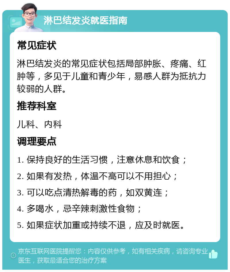 淋巴结发炎就医指南 常见症状 淋巴结发炎的常见症状包括局部肿胀、疼痛、红肿等，多见于儿童和青少年，易感人群为抵抗力较弱的人群。 推荐科室 儿科、内科 调理要点 1. 保持良好的生活习惯，注意休息和饮食； 2. 如果有发热，体温不高可以不用担心； 3. 可以吃点清热解毒的药，如双黄连； 4. 多喝水，忌辛辣刺激性食物； 5. 如果症状加重或持续不退，应及时就医。