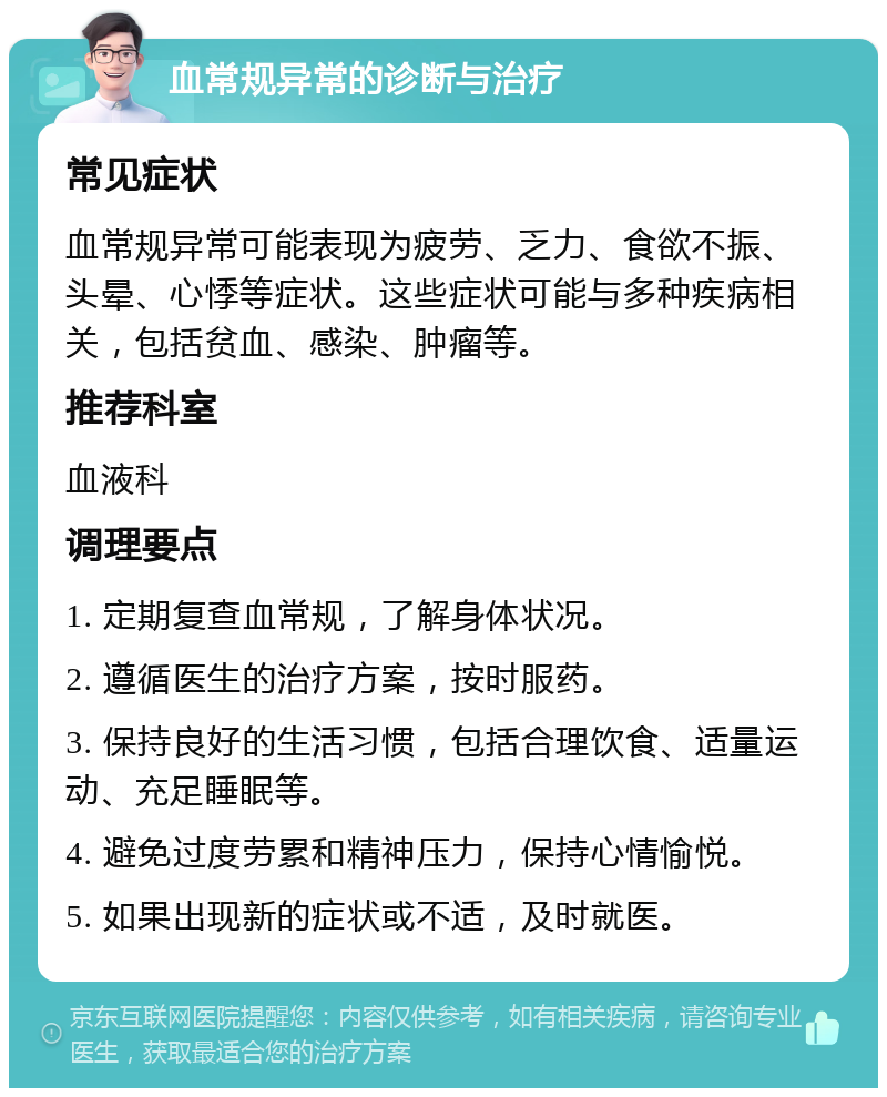 血常规异常的诊断与治疗 常见症状 血常规异常可能表现为疲劳、乏力、食欲不振、头晕、心悸等症状。这些症状可能与多种疾病相关，包括贫血、感染、肿瘤等。 推荐科室 血液科 调理要点 1. 定期复查血常规，了解身体状况。 2. 遵循医生的治疗方案，按时服药。 3. 保持良好的生活习惯，包括合理饮食、适量运动、充足睡眠等。 4. 避免过度劳累和精神压力，保持心情愉悦。 5. 如果出现新的症状或不适，及时就医。