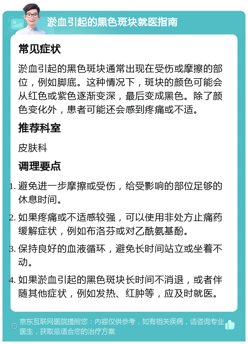 淤血引起的黑色斑块就医指南 常见症状 淤血引起的黑色斑块通常出现在受伤或摩擦的部位，例如脚底。这种情况下，斑块的颜色可能会从红色或紫色逐渐变深，最后变成黑色。除了颜色变化外，患者可能还会感到疼痛或不适。 推荐科室 皮肤科 调理要点 避免进一步摩擦或受伤，给受影响的部位足够的休息时间。 如果疼痛或不适感较强，可以使用非处方止痛药缓解症状，例如布洛芬或对乙酰氨基酚。 保持良好的血液循环，避免长时间站立或坐着不动。 如果淤血引起的黑色斑块长时间不消退，或者伴随其他症状，例如发热、红肿等，应及时就医。