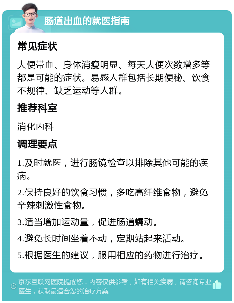 肠道出血的就医指南 常见症状 大便带血、身体消瘦明显、每天大便次数增多等都是可能的症状。易感人群包括长期便秘、饮食不规律、缺乏运动等人群。 推荐科室 消化内科 调理要点 1.及时就医，进行肠镜检查以排除其他可能的疾病。 2.保持良好的饮食习惯，多吃高纤维食物，避免辛辣刺激性食物。 3.适当增加运动量，促进肠道蠕动。 4.避免长时间坐着不动，定期站起来活动。 5.根据医生的建议，服用相应的药物进行治疗。