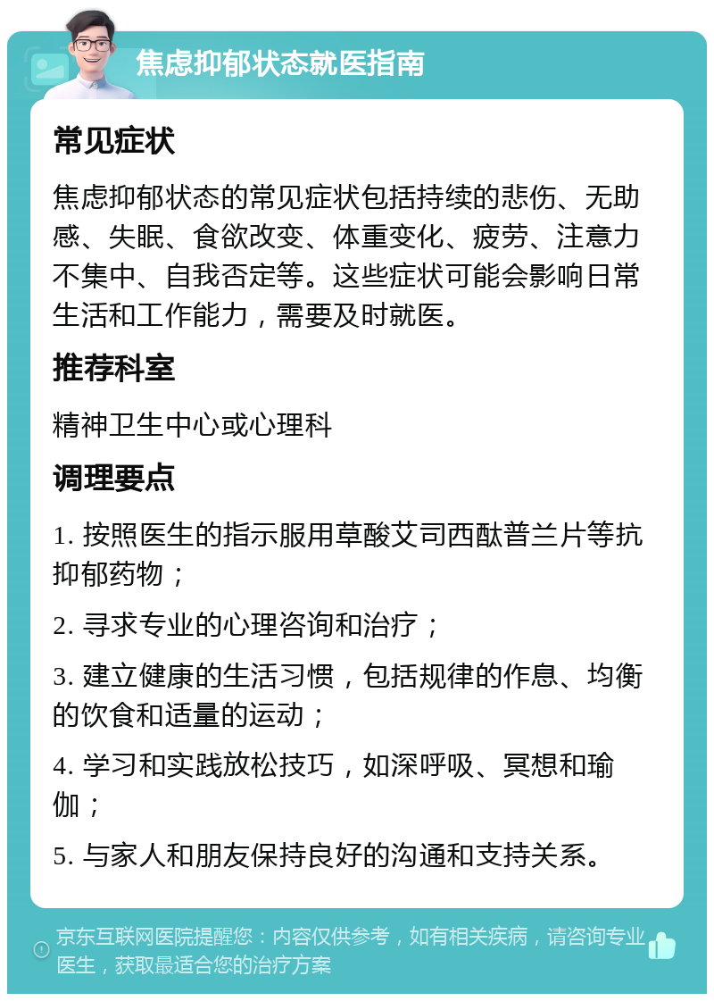 焦虑抑郁状态就医指南 常见症状 焦虑抑郁状态的常见症状包括持续的悲伤、无助感、失眠、食欲改变、体重变化、疲劳、注意力不集中、自我否定等。这些症状可能会影响日常生活和工作能力，需要及时就医。 推荐科室 精神卫生中心或心理科 调理要点 1. 按照医生的指示服用草酸艾司西酞普兰片等抗抑郁药物； 2. 寻求专业的心理咨询和治疗； 3. 建立健康的生活习惯，包括规律的作息、均衡的饮食和适量的运动； 4. 学习和实践放松技巧，如深呼吸、冥想和瑜伽； 5. 与家人和朋友保持良好的沟通和支持关系。