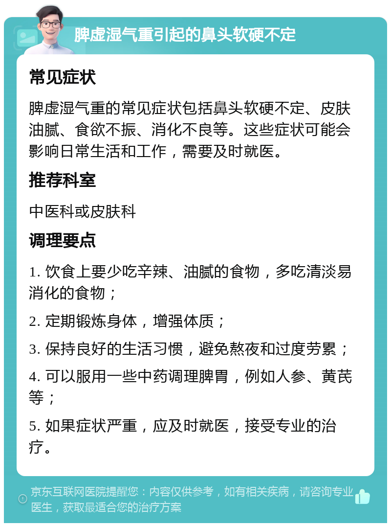 脾虚湿气重引起的鼻头软硬不定 常见症状 脾虚湿气重的常见症状包括鼻头软硬不定、皮肤油腻、食欲不振、消化不良等。这些症状可能会影响日常生活和工作，需要及时就医。 推荐科室 中医科或皮肤科 调理要点 1. 饮食上要少吃辛辣、油腻的食物，多吃清淡易消化的食物； 2. 定期锻炼身体，增强体质； 3. 保持良好的生活习惯，避免熬夜和过度劳累； 4. 可以服用一些中药调理脾胃，例如人参、黄芪等； 5. 如果症状严重，应及时就医，接受专业的治疗。