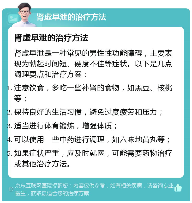 肾虚早泄的治疗方法 肾虚早泄的治疗方法 肾虚早泄是一种常见的男性性功能障碍，主要表现为勃起时间短、硬度不佳等症状。以下是几点调理要点和治疗方案： 注意饮食，多吃一些补肾的食物，如黑豆、核桃等； 保持良好的生活习惯，避免过度疲劳和压力； 适当进行体育锻炼，增强体质； 可以使用一些中药进行调理，如六味地黄丸等； 如果症状严重，应及时就医，可能需要药物治疗或其他治疗方法。