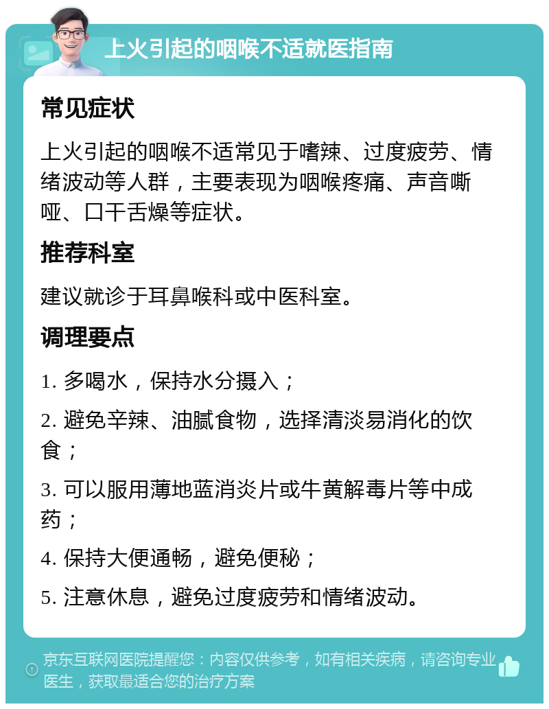 上火引起的咽喉不适就医指南 常见症状 上火引起的咽喉不适常见于嗜辣、过度疲劳、情绪波动等人群，主要表现为咽喉疼痛、声音嘶哑、口干舌燥等症状。 推荐科室 建议就诊于耳鼻喉科或中医科室。 调理要点 1. 多喝水，保持水分摄入； 2. 避免辛辣、油腻食物，选择清淡易消化的饮食； 3. 可以服用薄地蓝消炎片或牛黄解毒片等中成药； 4. 保持大便通畅，避免便秘； 5. 注意休息，避免过度疲劳和情绪波动。