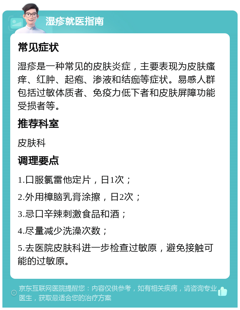 湿疹就医指南 常见症状 湿疹是一种常见的皮肤炎症，主要表现为皮肤瘙痒、红肿、起疱、渗液和结痂等症状。易感人群包括过敏体质者、免疫力低下者和皮肤屏障功能受损者等。 推荐科室 皮肤科 调理要点 1.口服氯雷他定片，日1次； 2.外用樟脑乳膏涂擦，日2次； 3.忌口辛辣刺激食品和酒； 4.尽量减少洗澡次数； 5.去医院皮肤科进一步检查过敏原，避免接触可能的过敏原。