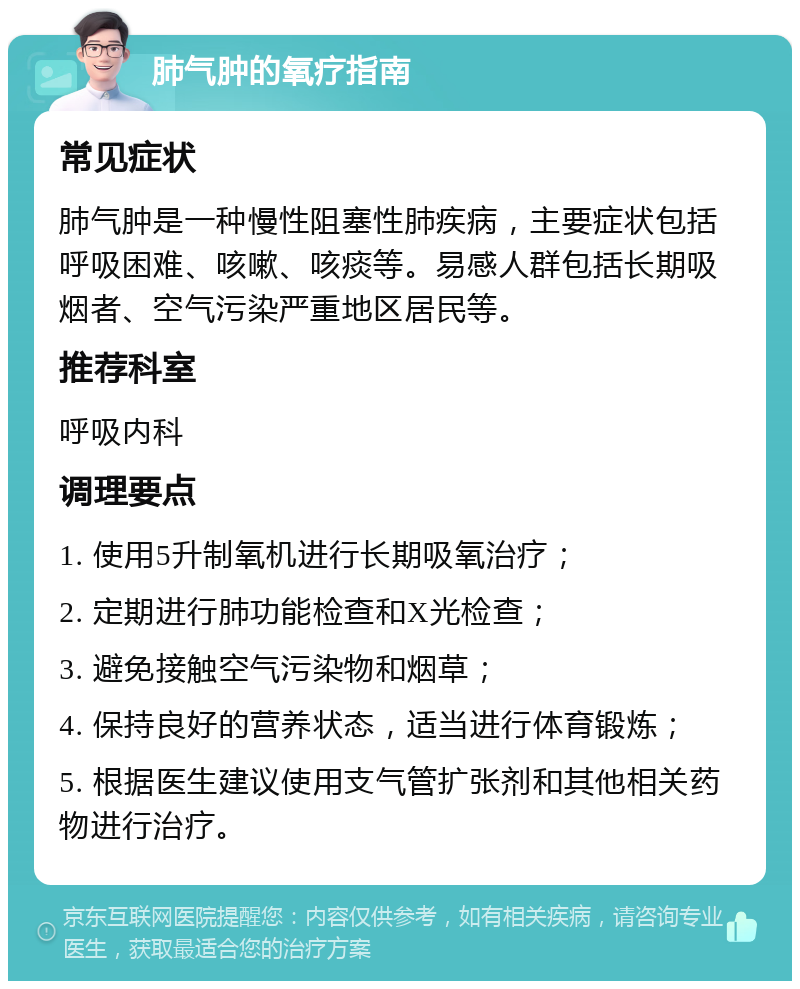 肺气肿的氧疗指南 常见症状 肺气肿是一种慢性阻塞性肺疾病，主要症状包括呼吸困难、咳嗽、咳痰等。易感人群包括长期吸烟者、空气污染严重地区居民等。 推荐科室 呼吸内科 调理要点 1. 使用5升制氧机进行长期吸氧治疗； 2. 定期进行肺功能检查和X光检查； 3. 避免接触空气污染物和烟草； 4. 保持良好的营养状态，适当进行体育锻炼； 5. 根据医生建议使用支气管扩张剂和其他相关药物进行治疗。