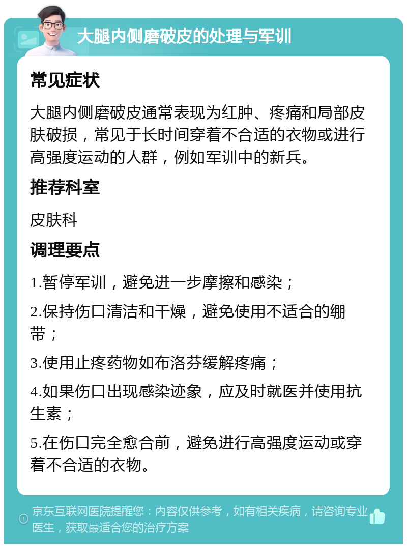 大腿内侧磨破皮的处理与军训 常见症状 大腿内侧磨破皮通常表现为红肿、疼痛和局部皮肤破损，常见于长时间穿着不合适的衣物或进行高强度运动的人群，例如军训中的新兵。 推荐科室 皮肤科 调理要点 1.暂停军训，避免进一步摩擦和感染； 2.保持伤口清洁和干燥，避免使用不适合的绷带； 3.使用止疼药物如布洛芬缓解疼痛； 4.如果伤口出现感染迹象，应及时就医并使用抗生素； 5.在伤口完全愈合前，避免进行高强度运动或穿着不合适的衣物。