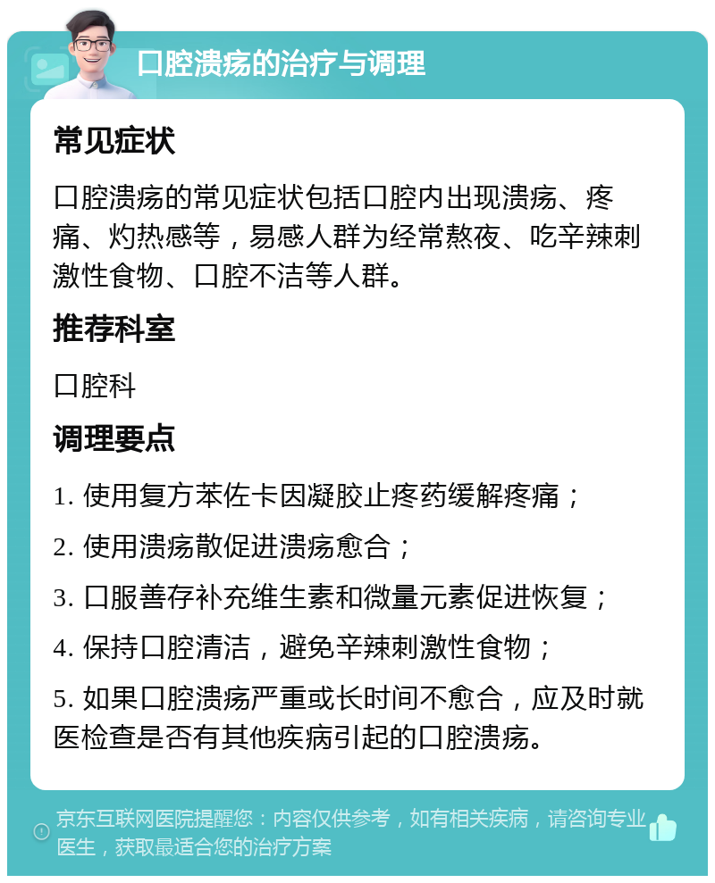 口腔溃疡的治疗与调理 常见症状 口腔溃疡的常见症状包括口腔内出现溃疡、疼痛、灼热感等，易感人群为经常熬夜、吃辛辣刺激性食物、口腔不洁等人群。 推荐科室 口腔科 调理要点 1. 使用复方苯佐卡因凝胶止疼药缓解疼痛； 2. 使用溃疡散促进溃疡愈合； 3. 口服善存补充维生素和微量元素促进恢复； 4. 保持口腔清洁，避免辛辣刺激性食物； 5. 如果口腔溃疡严重或长时间不愈合，应及时就医检查是否有其他疾病引起的口腔溃疡。