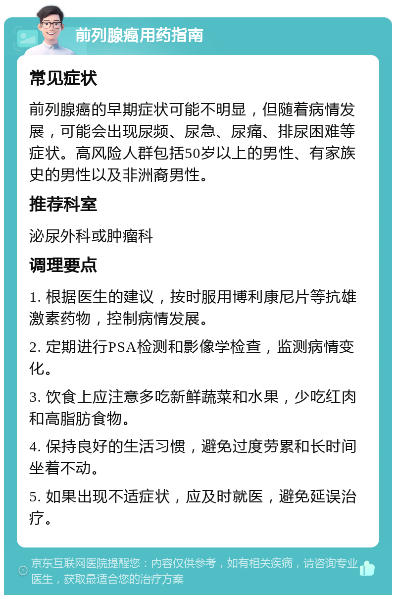 前列腺癌用药指南 常见症状 前列腺癌的早期症状可能不明显，但随着病情发展，可能会出现尿频、尿急、尿痛、排尿困难等症状。高风险人群包括50岁以上的男性、有家族史的男性以及非洲裔男性。 推荐科室 泌尿外科或肿瘤科 调理要点 1. 根据医生的建议，按时服用博利康尼片等抗雄激素药物，控制病情发展。 2. 定期进行PSA检测和影像学检查，监测病情变化。 3. 饮食上应注意多吃新鲜蔬菜和水果，少吃红肉和高脂肪食物。 4. 保持良好的生活习惯，避免过度劳累和长时间坐着不动。 5. 如果出现不适症状，应及时就医，避免延误治疗。