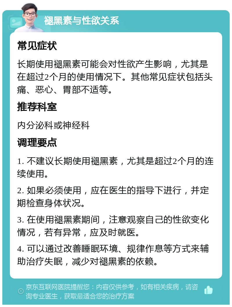 褪黑素与性欲关系 常见症状 长期使用褪黑素可能会对性欲产生影响，尤其是在超过2个月的使用情况下。其他常见症状包括头痛、恶心、胃部不适等。 推荐科室 内分泌科或神经科 调理要点 1. 不建议长期使用褪黑素，尤其是超过2个月的连续使用。 2. 如果必须使用，应在医生的指导下进行，并定期检查身体状况。 3. 在使用褪黑素期间，注意观察自己的性欲变化情况，若有异常，应及时就医。 4. 可以通过改善睡眠环境、规律作息等方式来辅助治疗失眠，减少对褪黑素的依赖。