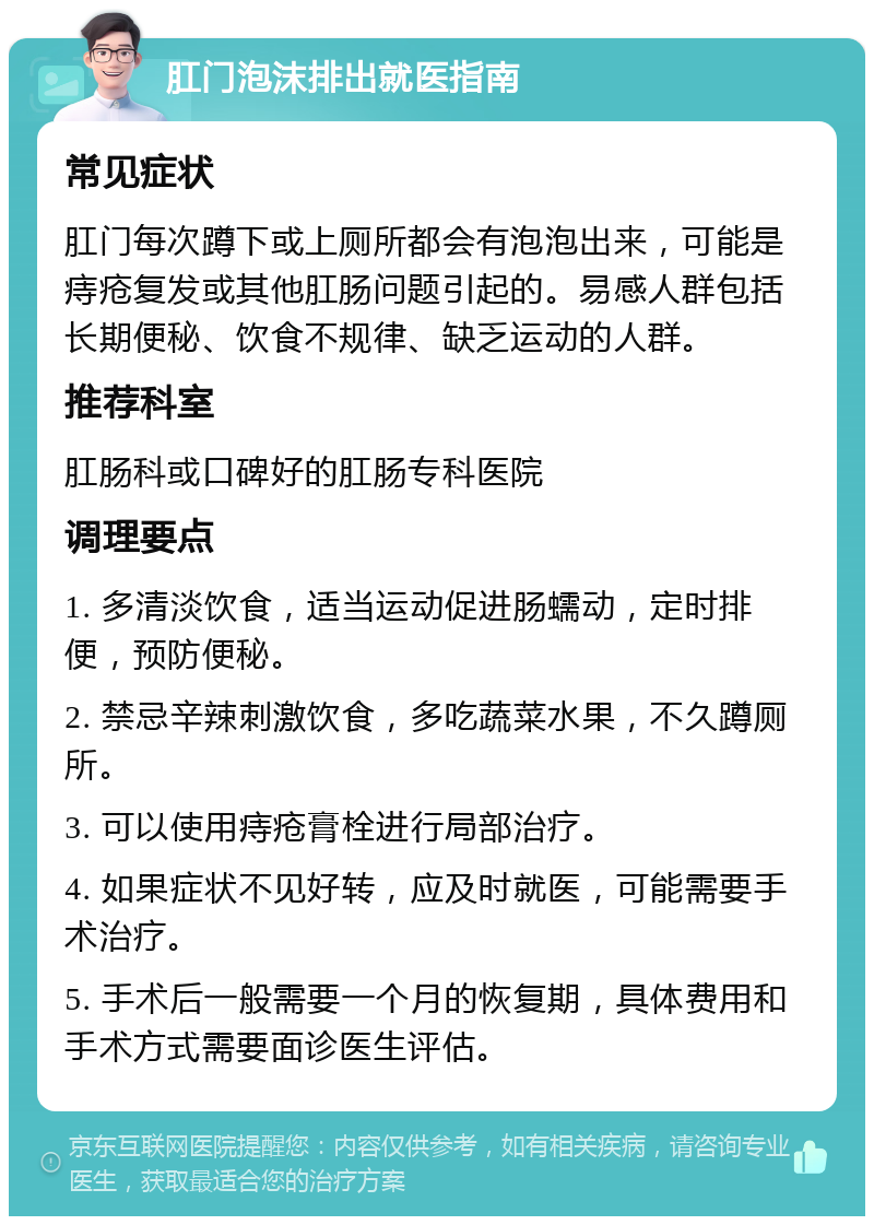 肛门泡沫排出就医指南 常见症状 肛门每次蹲下或上厕所都会有泡泡出来，可能是痔疮复发或其他肛肠问题引起的。易感人群包括长期便秘、饮食不规律、缺乏运动的人群。 推荐科室 肛肠科或口碑好的肛肠专科医院 调理要点 1. 多清淡饮食，适当运动促进肠蠕动，定时排便，预防便秘。 2. 禁忌辛辣刺激饮食，多吃蔬菜水果，不久蹲厕所。 3. 可以使用痔疮膏栓进行局部治疗。 4. 如果症状不见好转，应及时就医，可能需要手术治疗。 5. 手术后一般需要一个月的恢复期，具体费用和手术方式需要面诊医生评估。