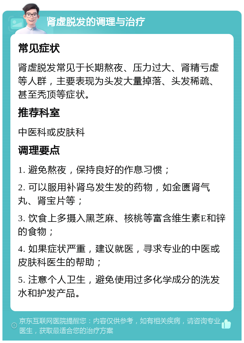 肾虚脱发的调理与治疗 常见症状 肾虚脱发常见于长期熬夜、压力过大、肾精亏虚等人群，主要表现为头发大量掉落、头发稀疏、甚至秃顶等症状。 推荐科室 中医科或皮肤科 调理要点 1. 避免熬夜，保持良好的作息习惯； 2. 可以服用补肾乌发生发的药物，如金匮肾气丸、肾宝片等； 3. 饮食上多摄入黑芝麻、核桃等富含维生素E和锌的食物； 4. 如果症状严重，建议就医，寻求专业的中医或皮肤科医生的帮助； 5. 注意个人卫生，避免使用过多化学成分的洗发水和护发产品。