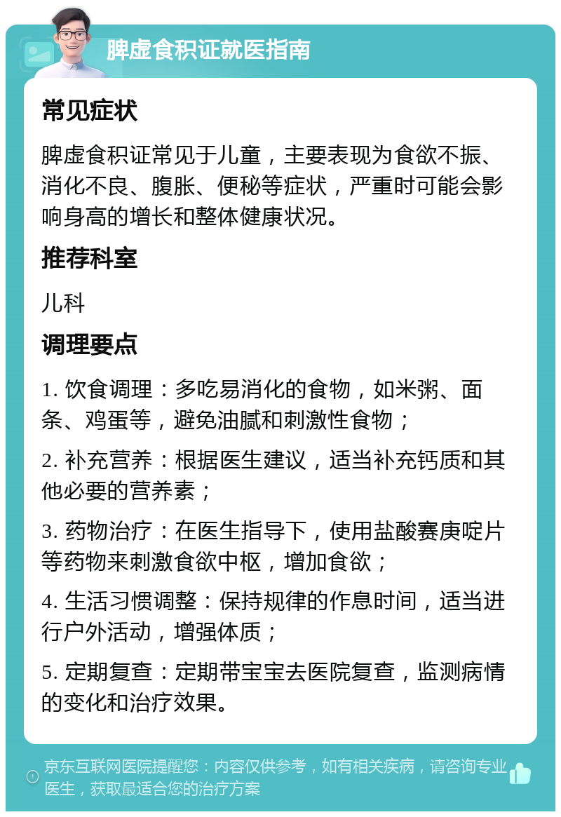 脾虚食积证就医指南 常见症状 脾虚食积证常见于儿童，主要表现为食欲不振、消化不良、腹胀、便秘等症状，严重时可能会影响身高的增长和整体健康状况。 推荐科室 儿科 调理要点 1. 饮食调理：多吃易消化的食物，如米粥、面条、鸡蛋等，避免油腻和刺激性食物； 2. 补充营养：根据医生建议，适当补充钙质和其他必要的营养素； 3. 药物治疗：在医生指导下，使用盐酸赛庚啶片等药物来刺激食欲中枢，增加食欲； 4. 生活习惯调整：保持规律的作息时间，适当进行户外活动，增强体质； 5. 定期复查：定期带宝宝去医院复查，监测病情的变化和治疗效果。