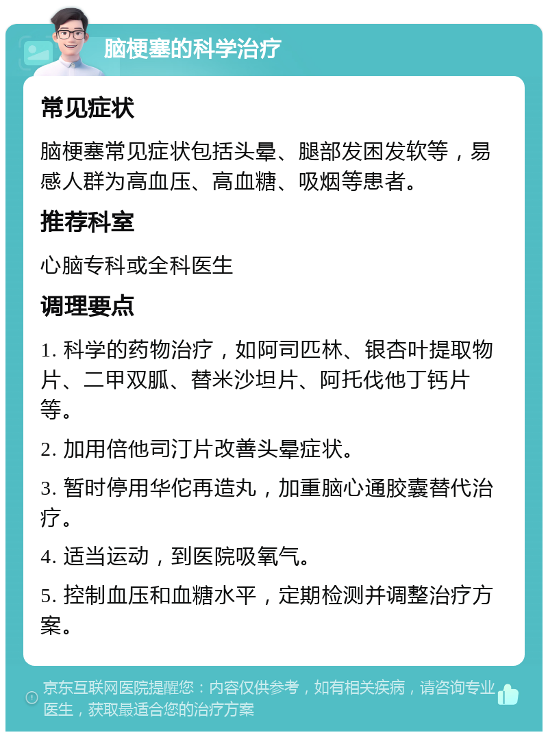 脑梗塞的科学治疗 常见症状 脑梗塞常见症状包括头晕、腿部发困发软等，易感人群为高血压、高血糖、吸烟等患者。 推荐科室 心脑专科或全科医生 调理要点 1. 科学的药物治疗，如阿司匹林、银杏叶提取物片、二甲双胍、替米沙坦片、阿托伐他丁钙片等。 2. 加用倍他司汀片改善头晕症状。 3. 暂时停用华佗再造丸，加重脑心通胶囊替代治疗。 4. 适当运动，到医院吸氧气。 5. 控制血压和血糖水平，定期检测并调整治疗方案。