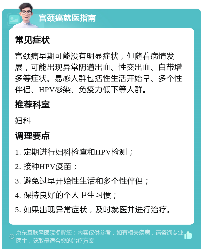 宫颈癌就医指南 常见症状 宫颈癌早期可能没有明显症状，但随着病情发展，可能出现异常阴道出血、性交出血、白带增多等症状。易感人群包括性生活开始早、多个性伴侣、HPV感染、免疫力低下等人群。 推荐科室 妇科 调理要点 1. 定期进行妇科检查和HPV检测； 2. 接种HPV疫苗； 3. 避免过早开始性生活和多个性伴侣； 4. 保持良好的个人卫生习惯； 5. 如果出现异常症状，及时就医并进行治疗。