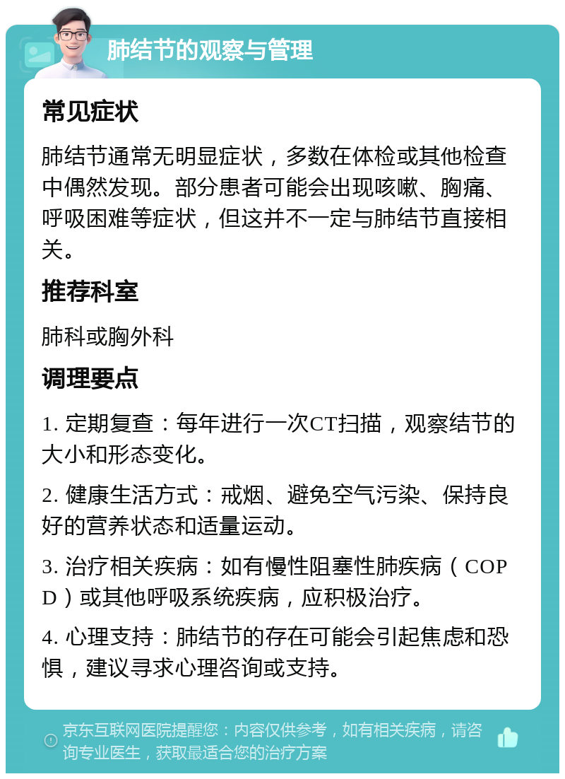 肺结节的观察与管理 常见症状 肺结节通常无明显症状，多数在体检或其他检查中偶然发现。部分患者可能会出现咳嗽、胸痛、呼吸困难等症状，但这并不一定与肺结节直接相关。 推荐科室 肺科或胸外科 调理要点 1. 定期复查：每年进行一次CT扫描，观察结节的大小和形态变化。 2. 健康生活方式：戒烟、避免空气污染、保持良好的营养状态和适量运动。 3. 治疗相关疾病：如有慢性阻塞性肺疾病（COPD）或其他呼吸系统疾病，应积极治疗。 4. 心理支持：肺结节的存在可能会引起焦虑和恐惧，建议寻求心理咨询或支持。