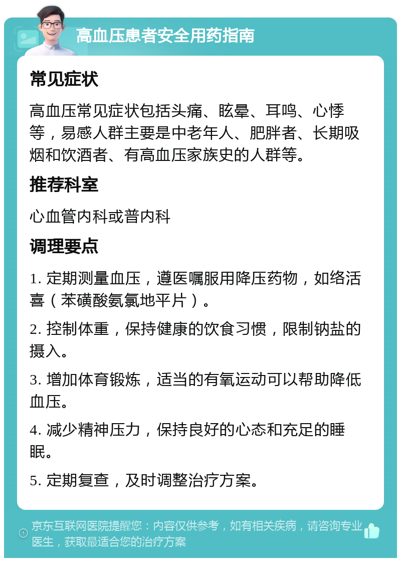 高血压患者安全用药指南 常见症状 高血压常见症状包括头痛、眩晕、耳鸣、心悸等，易感人群主要是中老年人、肥胖者、长期吸烟和饮酒者、有高血压家族史的人群等。 推荐科室 心血管内科或普内科 调理要点 1. 定期测量血压，遵医嘱服用降压药物，如络活喜（苯磺酸氨氯地平片）。 2. 控制体重，保持健康的饮食习惯，限制钠盐的摄入。 3. 增加体育锻炼，适当的有氧运动可以帮助降低血压。 4. 减少精神压力，保持良好的心态和充足的睡眠。 5. 定期复查，及时调整治疗方案。