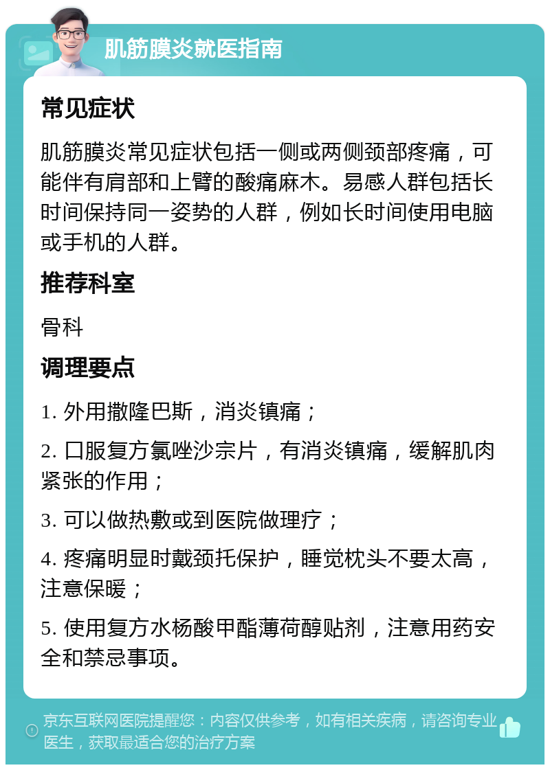 肌筋膜炎就医指南 常见症状 肌筋膜炎常见症状包括一侧或两侧颈部疼痛，可能伴有肩部和上臂的酸痛麻木。易感人群包括长时间保持同一姿势的人群，例如长时间使用电脑或手机的人群。 推荐科室 骨科 调理要点 1. 外用撒隆巴斯，消炎镇痛； 2. 口服复方氯唑沙宗片，有消炎镇痛，缓解肌肉紧张的作用； 3. 可以做热敷或到医院做理疗； 4. 疼痛明显时戴颈托保护，睡觉枕头不要太高，注意保暖； 5. 使用复方水杨酸甲酯薄荷醇贴剂，注意用药安全和禁忌事项。