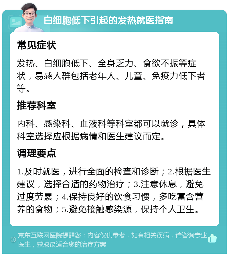 白细胞低下引起的发热就医指南 常见症状 发热、白细胞低下、全身乏力、食欲不振等症状，易感人群包括老年人、儿童、免疫力低下者等。 推荐科室 内科、感染科、血液科等科室都可以就诊，具体科室选择应根据病情和医生建议而定。 调理要点 1.及时就医，进行全面的检查和诊断；2.根据医生建议，选择合适的药物治疗；3.注意休息，避免过度劳累；4.保持良好的饮食习惯，多吃富含营养的食物；5.避免接触感染源，保持个人卫生。