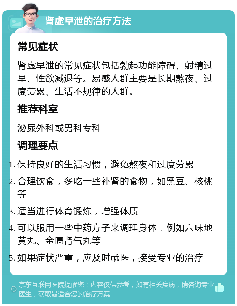 肾虚早泄的治疗方法 常见症状 肾虚早泄的常见症状包括勃起功能障碍、射精过早、性欲减退等。易感人群主要是长期熬夜、过度劳累、生活不规律的人群。 推荐科室 泌尿外科或男科专科 调理要点 保持良好的生活习惯，避免熬夜和过度劳累 合理饮食，多吃一些补肾的食物，如黑豆、核桃等 适当进行体育锻炼，增强体质 可以服用一些中药方子来调理身体，例如六味地黄丸、金匮肾气丸等 如果症状严重，应及时就医，接受专业的治疗