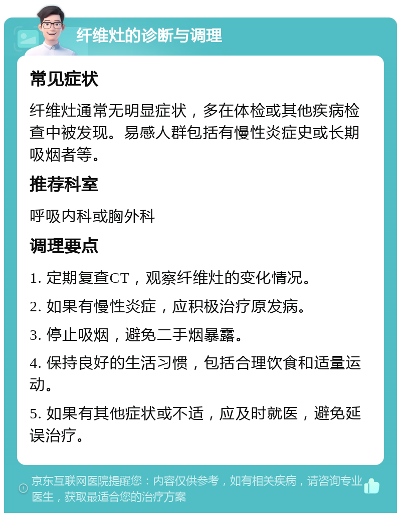 纤维灶的诊断与调理 常见症状 纤维灶通常无明显症状，多在体检或其他疾病检查中被发现。易感人群包括有慢性炎症史或长期吸烟者等。 推荐科室 呼吸内科或胸外科 调理要点 1. 定期复查CT，观察纤维灶的变化情况。 2. 如果有慢性炎症，应积极治疗原发病。 3. 停止吸烟，避免二手烟暴露。 4. 保持良好的生活习惯，包括合理饮食和适量运动。 5. 如果有其他症状或不适，应及时就医，避免延误治疗。