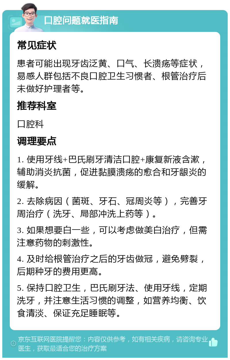 口腔问题就医指南 常见症状 患者可能出现牙齿泛黄、口气、长溃疡等症状，易感人群包括不良口腔卫生习惯者、根管治疗后未做好护理者等。 推荐科室 口腔科 调理要点 1. 使用牙线+巴氏刷牙清洁口腔+康复新液含漱，辅助消炎抗菌，促进黏膜溃疡的愈合和牙龈炎的缓解。 2. 去除病因（菌斑、牙石、冠周炎等），完善牙周治疗（洗牙、局部冲洗上药等）。 3. 如果想要白一些，可以考虑做美白治疗，但需注意药物的刺激性。 4. 及时给根管治疗之后的牙齿做冠，避免劈裂，后期种牙的费用更高。 5. 保持口腔卫生，巴氏刷牙法、使用牙线，定期洗牙，并注意生活习惯的调整，如营养均衡、饮食清淡、保证充足睡眠等。