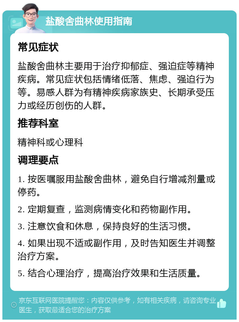 盐酸舍曲林使用指南 常见症状 盐酸舍曲林主要用于治疗抑郁症、强迫症等精神疾病。常见症状包括情绪低落、焦虑、强迫行为等。易感人群为有精神疾病家族史、长期承受压力或经历创伤的人群。 推荐科室 精神科或心理科 调理要点 1. 按医嘱服用盐酸舍曲林，避免自行增减剂量或停药。 2. 定期复查，监测病情变化和药物副作用。 3. 注意饮食和休息，保持良好的生活习惯。 4. 如果出现不适或副作用，及时告知医生并调整治疗方案。 5. 结合心理治疗，提高治疗效果和生活质量。