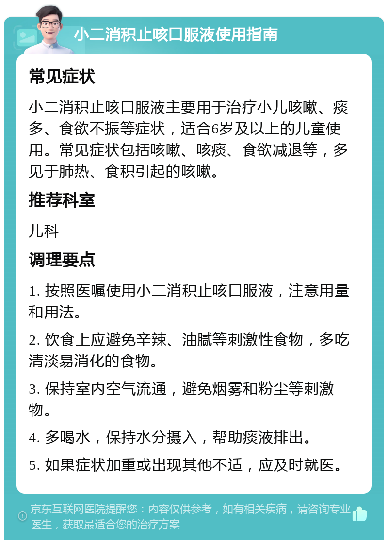 小二消积止咳口服液使用指南 常见症状 小二消积止咳口服液主要用于治疗小儿咳嗽、痰多、食欲不振等症状，适合6岁及以上的儿童使用。常见症状包括咳嗽、咳痰、食欲减退等，多见于肺热、食积引起的咳嗽。 推荐科室 儿科 调理要点 1. 按照医嘱使用小二消积止咳口服液，注意用量和用法。 2. 饮食上应避免辛辣、油腻等刺激性食物，多吃清淡易消化的食物。 3. 保持室内空气流通，避免烟雾和粉尘等刺激物。 4. 多喝水，保持水分摄入，帮助痰液排出。 5. 如果症状加重或出现其他不适，应及时就医。