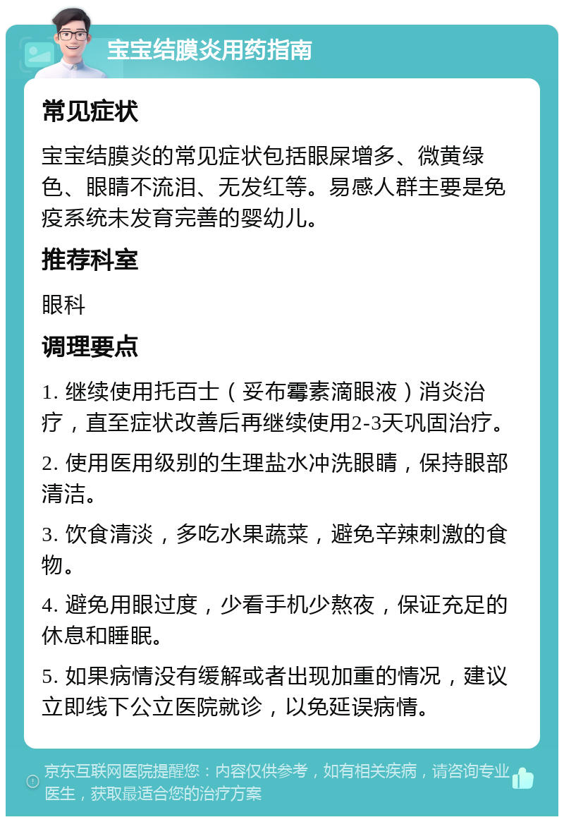 宝宝结膜炎用药指南 常见症状 宝宝结膜炎的常见症状包括眼屎增多、微黄绿色、眼睛不流泪、无发红等。易感人群主要是免疫系统未发育完善的婴幼儿。 推荐科室 眼科 调理要点 1. 继续使用托百士（妥布霉素滴眼液）消炎治疗，直至症状改善后再继续使用2-3天巩固治疗。 2. 使用医用级别的生理盐水冲洗眼睛，保持眼部清洁。 3. 饮食清淡，多吃水果蔬菜，避免辛辣刺激的食物。 4. 避免用眼过度，少看手机少熬夜，保证充足的休息和睡眠。 5. 如果病情没有缓解或者出现加重的情况，建议立即线下公立医院就诊，以免延误病情。